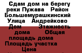 Сдам дом на берегу реки Пужава › Район ­ Большемурашкинский › Улица ­ Андрейково › Дом ­ 16 › Этажность дома ­ 1 › Общая площадь дома ­ 100 › Площадь участка ­ 200 › Цена ­ 2 500 - Нижегородская обл., Нижний Новгород г. Недвижимость » Дома, коттеджи, дачи аренда   . Нижегородская обл.